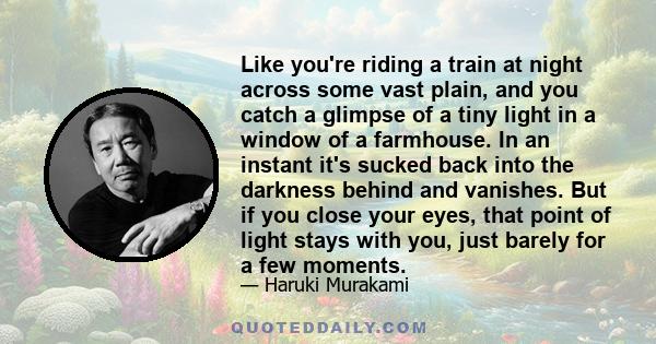 Like you're riding a train at night across some vast plain, and you catch a glimpse of a tiny light in a window of a farmhouse. In an instant it's sucked back into the darkness behind and vanishes. But if you close your