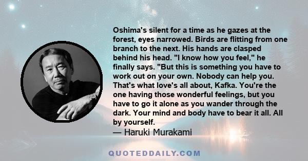 Oshima's silent for a time as he gazes at the forest, eyes narrowed. Birds are flitting from one branch to the next. His hands are clasped behind his head. I know how you feel, he finally says. But this is something you