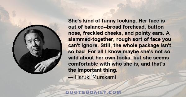 She's kind of funny looking. Her face is out of balance--broad forehead, button nose, freckled cheeks, and pointy ears. A slammed-together, rough sort of face you can't ignore. Still, the whole package isn't so bad. For