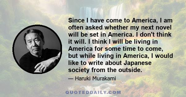 Since I have come to America, I am often asked whether my next novel will be set in America. I don't think it will. I think I will be living in America for some time to come, but while living in America, I would like to