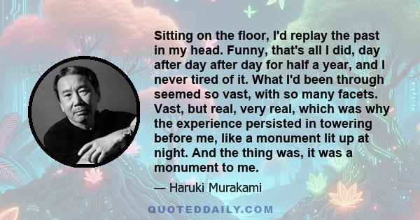 Sitting on the floor, I'd replay the past in my head. Funny, that's all I did, day after day after day for half a year, and I never tired of it. What I'd been through seemed so vast, with so many facets. Vast, but real,