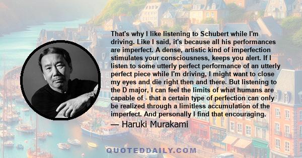 That's why I like listening to Schubert while I'm driving. Like I said, it's because all his performances are imperfect. A dense, artistic kind of imperfection stimulates your consciousness, keeps you alert. If I listen