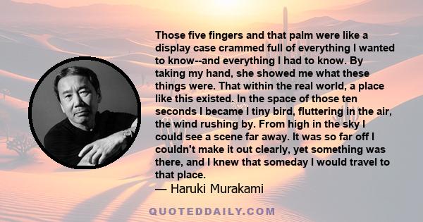 Those five fingers and that palm were like a display case crammed full of everything I wanted to know--and everything I had to know. By taking my hand, she showed me what these things were. That within the real world, a