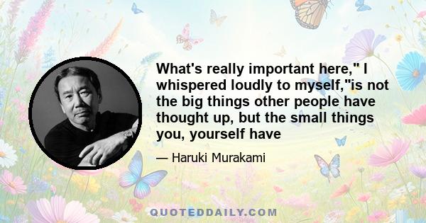What's really important here, I whispered loudly to myself,is not the big things other people have thought up, but the small things you, yourself have