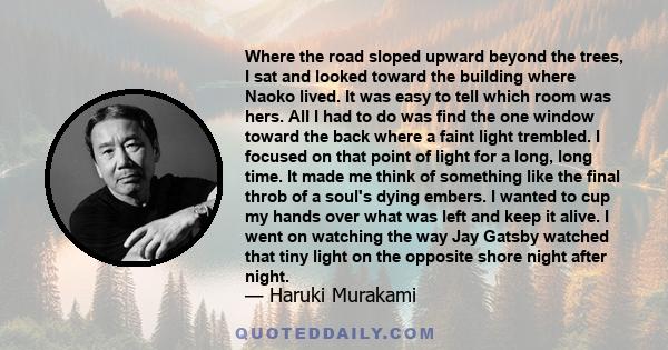 Where the road sloped upward beyond the trees, I sat and looked toward the building where Naoko lived. It was easy to tell which room was hers. All I had to do was find the one window toward the back where a faint light