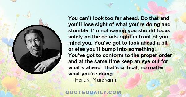 You can’t look too far ahead. Do that and you’ll lose sight of what you’re doing and stumble. I’m not saying you should focus solely on the details right in front of you, mind you. You’ve got to look ahead a bit or else