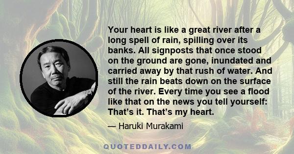 Your heart is like a great river after a long spell of rain, spilling over its banks. All signposts that once stood on the ground are gone, inundated and carried away by that rush of water. And still the rain beats down