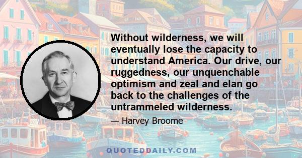 Without wilderness, we will eventually lose the capacity to understand America. Our drive, our ruggedness, our unquenchable optimism and zeal and elan go back to the challenges of the untrammeled wilderness.