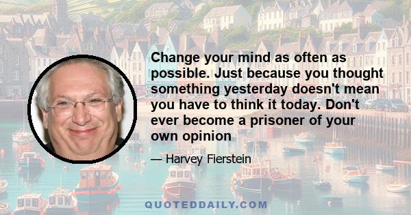 Change your mind as often as possible. Just because you thought something yesterday doesn't mean you have to think it today. Don't ever become a prisoner of your own opinion