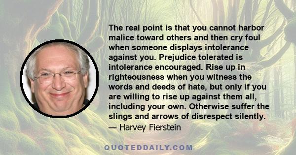 The real point is that you cannot harbor malice toward others and then cry foul when someone displays intolerance against you. Prejudice tolerated is intolerance encouraged. Rise up in righteousness when you witness the