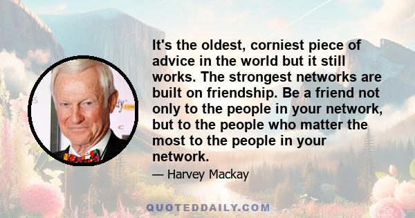 It's the oldest, corniest piece of advice in the world but it still works. The strongest networks are built on friendship. Be a friend not only to the people in your network, but to the people who matter the most to the