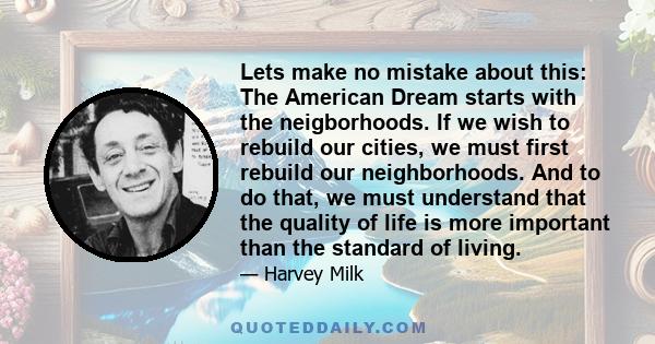 Lets make no mistake about this: The American Dream starts with the neigborhoods. If we wish to rebuild our cities, we must first rebuild our neighborhoods. And to do that, we must understand that the quality of life is