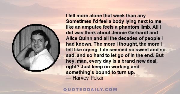 I felt more alone that week than any. Sometimes I'd feel a body lying next to me like an amputee feels a phantom limb. All I did was think about Jennie Gerhardt and Alice Quinn and all the decades of people I had known.