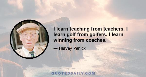 I learn teaching from teachers. I learn golf from golfers. I learn winning from coaches.