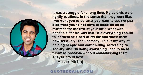 It was a struggle for a long time. My parents were rightly cautious, in the sense that they were like, We want you to do what you want to do. We just also want you to not have to sleep on an air mattress for the rest of