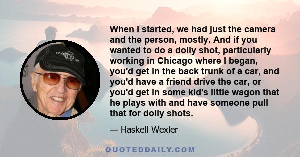 When I started, we had just the camera and the person, mostly. And if you wanted to do a dolly shot, particularly working in Chicago where I began, you'd get in the back trunk of a car, and you'd have a friend drive the