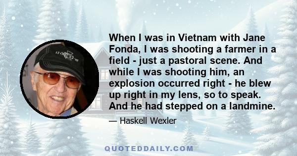 When I was in Vietnam with Jane Fonda, I was shooting a farmer in a field - just a pastoral scene. And while I was shooting him, an explosion occurred right - he blew up right in my lens, so to speak. And he had stepped