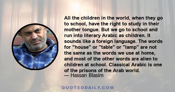 All the children in the world, when they go to school, have the right to study in their mother tongue. But we go to school and run into literary Arabic as children. It sounds like a foreign language. The words for house