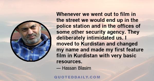 Whenever we went out to film in the street we would end up in the police station and in the offices of some other security agency. They deliberately intimidated us. I moved to Kurdistan and changed my name and made my
