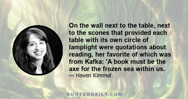 On the wall next to the table, next to the scones that provided each table with its own circle of lamplight were quotations about reading, her favorite of which was from Kafka: 'A book must be the axe for the frozen sea