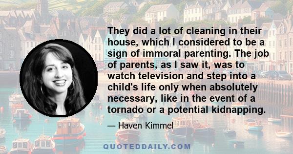 They did a lot of cleaning in their house, which I considered to be a sign of immoral parenting. The job of parents, as I saw it, was to watch television and step into a child's life only when absolutely necessary, like