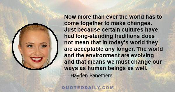 Now more than ever the world has to come together to make changes. Just because certain cultures have had long-standing traditions does not mean that in today's world they are acceptable any longer. The world and the