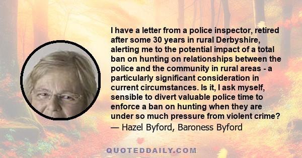 I have a letter from a police inspector, retired after some 30 years in rural Derbyshire, alerting me to the potential impact of a total ban on hunting on relationships between the police and the community in rural