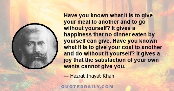 Have you known what it is to give your meal to another and to go without yourself? It gives a happiness that no dinner eaten by yourself can give. Have you known what it is to give your coat to another and do without it