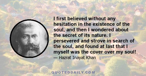 I first believed without any hesitation in the existence of the soul, and then I wondered about the secret of its nature. I persevered and strove in search of the soul, and found at last that I myself was the cover over
