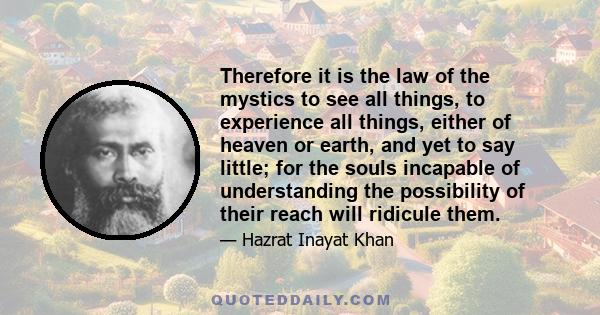 Therefore it is the law of the mystics to see all things, to experience all things, either of heaven or earth, and yet to say little; for the souls incapable of understanding the possibility of their reach will ridicule