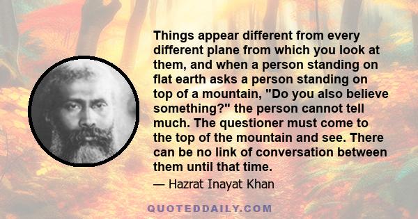 Things appear different from every different plane from which you look at them, and when a person standing on flat earth asks a person standing on top of a mountain, Do you also believe something? the person cannot tell