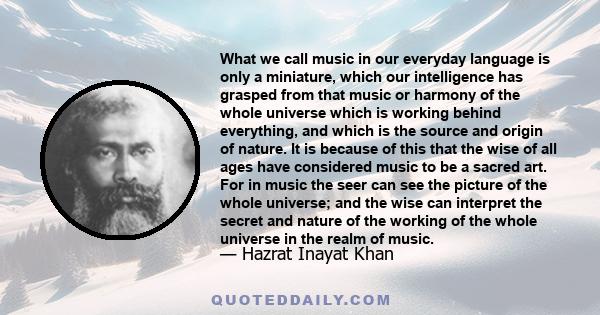 What we call music in our everyday language is only a miniature, which our intelligence has grasped from that music or harmony of the whole universe which is working behind everything, and which is the source and origin