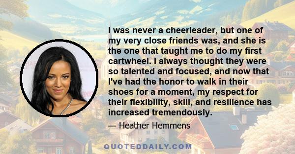 I was never a cheerleader, but one of my very close friends was, and she is the one that taught me to do my first cartwheel. I always thought they were so talented and focused, and now that I've had the honor to walk in