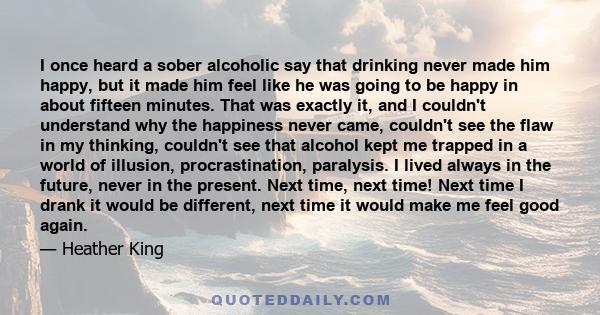 I once heard a sober alcoholic say that drinking never made him happy, but it made him feel like he was going to be happy in about fifteen minutes. That was exactly it, and I couldn't understand why the happiness never