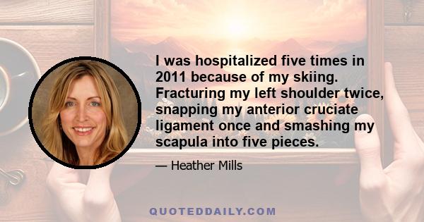 I was hospitalized five times in 2011 because of my skiing. Fracturing my left shoulder twice, snapping my anterior cruciate ligament once and smashing my scapula into five pieces.