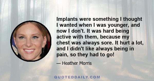 Implants were something I thought I wanted when I was younger, and now I don't. It was hard being active with them, because my chest was always sore. It hurt a lot, and I didn't like always being in pain, so they had to