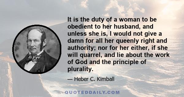 It is the duty of a woman to be obedient to her husband, and unless she is, I would not give a damn for all her queenly right and authority; nor for her either, if she will quarrel, and lie about the work of God and the