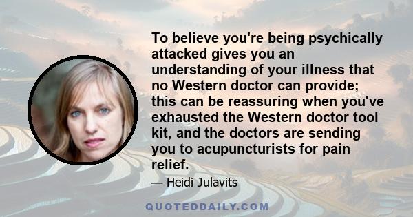 To believe you're being psychically attacked gives you an understanding of your illness that no Western doctor can provide; this can be reassuring when you've exhausted the Western doctor tool kit, and the doctors are