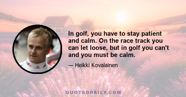 In golf, you have to stay patient and calm. On the race track you can let loose, but in golf you can't and you must be calm.