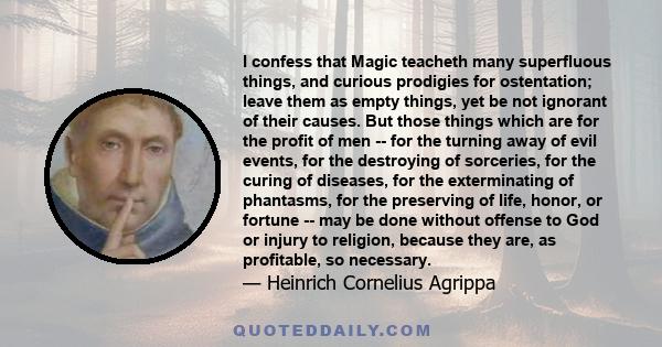 I confess that Magic teacheth many superfluous things, and curious prodigies for ostentation; leave them as empty things, yet be not ignorant of their causes. But those things which are for the profit of men -- for the