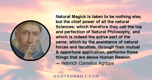 Natural Magick is taken to be nothing else, but the chief power of all the natural Sciences; which therefore they call the top and perfection of Natural Philosophy, and which is indeed the active part of the same; which