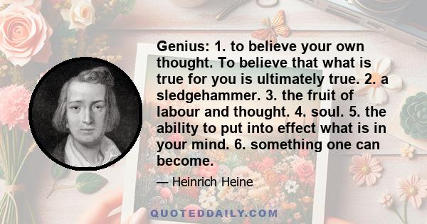 Genius: 1. to believe your own thought. To believe that what is true for you is ultimately true. 2. a sledgehammer. 3. the fruit of labour and thought. 4. soul. 5. the ability to put into effect what is in your mind. 6.