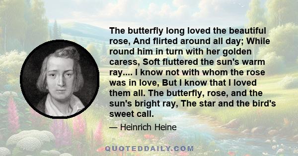 The butterfly long loved the beautiful rose, And flirted around all day; While round him in turn with her golden caress, Soft fluttered the sun's warm ray.... I know not with whom the rose was in love, But I know that I