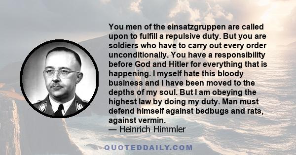 You men of the einsatzgruppen are called upon to fulfill a repulsive duty. But you are soldiers who have to carry out every order unconditionally. You have a responsibility before God and Hitler for everything that is