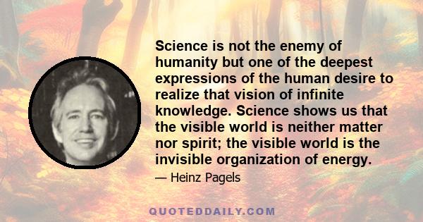Science is not the enemy of humanity but one of the deepest expressions of the human desire to realize that vision of infinite knowledge. Science shows us that the visible world is neither matter nor spirit; the visible