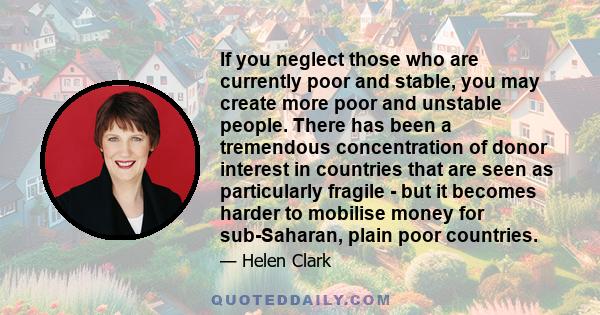 If you neglect those who are currently poor and stable, you may create more poor and unstable people. There has been a tremendous concentration of donor interest in countries that are seen as particularly fragile - but