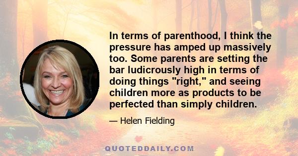 In terms of parenthood, I think the pressure has amped up massively too. Some parents are setting the bar ludicrously high in terms of doing things right, and seeing children more as products to be perfected than simply