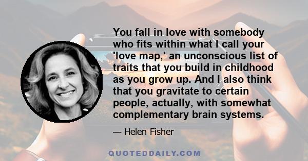 You fall in love with somebody who fits within what I call your 'love map,' an unconscious list of traits that you build in childhood as you grow up. And I also think that you gravitate to certain people, actually, with