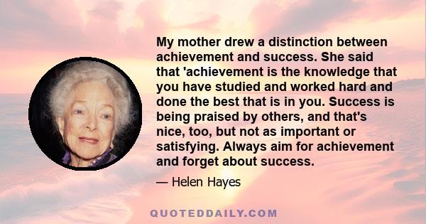 My mother drew a distinction between achievement and success. She said that 'achievement is the knowledge that you have studied and worked hard and done the best that is in you. Success is being praised by others, and