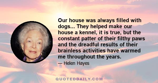 Our house was always filled with dogs... They helped make our house a kennel, it is true, but the constant patter of their filthy paws and the dreadful results of their brainless activities have warmed me throughout the